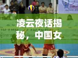 凌云夜话揭秘,中国女排最新动态与体育资讯速递