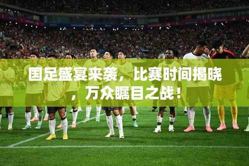 国足盛宴来袭,比赛时间揭晓,万众瞩目之战!