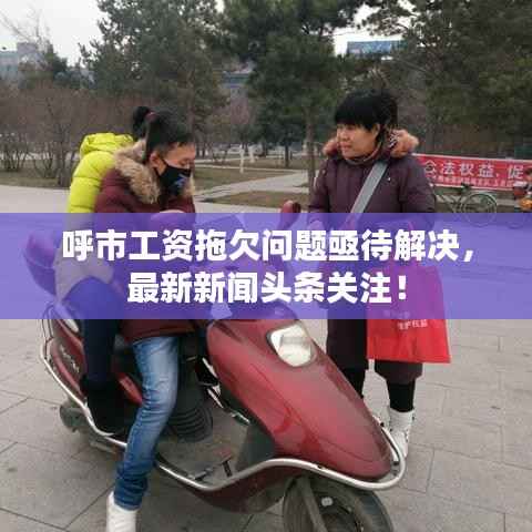 呼市工资拖欠问题亟待解决,最新新闻头条关注!
